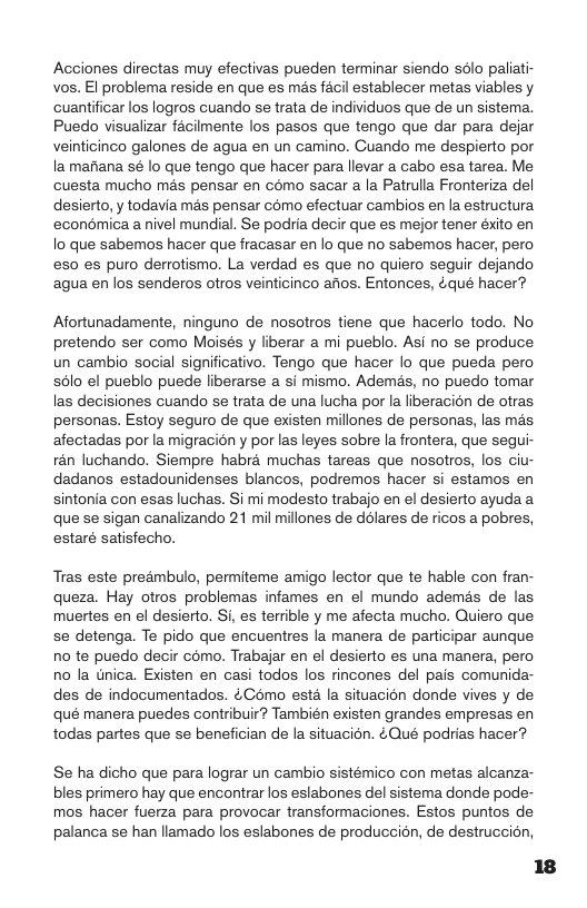 Acciones directas muy efectivas pueden terminar siendo selo paliati- vos. El problema reside en que es mas facil establecer metas viables y. cuantificar los logros cuando se trata de individuos que de un sistema. Puedo visualizar facilmente los pasos que tengo que dar para dejar veinticinco galones de agua en un camino. Cuando me despierto por la manana sé lo que tengo que hacer para llevar a cabo esa tarea. Me cuesta mucho mas pensar en como sacar a la Patrulla Fronteriza del desierto, y todavia ms pensar como efectuar cambios en la estructura econémica a nivel mundial. Se podria decir que es mejor tener éxito en o que sabemos hacer que fracasar en lo que no sabemos hacer, pero es0 es puro derrotismo. La verdad es que no quiero seguir dejando ‘agua en los senderos otros veinticinco aos. Entonces, &qué hacer?  Afortunadamente, ninguno de nosotros tiene que hacerlo todo. No pretendo ser como Moisés y liberar a mi pueblo. Asi no se produce un cambio social significativo. Tengo que hacer lo que pueda pero s6lo el pueblo puede liberarse a i mismo. Ademés, no puedo tomar las decisiones cuando se trata de una lucha por la liberacion de otras personas. Estoy seguro de que existen millones de personas, las mas afectadas por la migracién y por las leyes sobre la frontera, que segui- rén luchando. Siempre habra muchas tareas que nosotros, los ciu- dadanos estadounidenses blancos, podremos hacer si estamos en sintonia con esas luchas. i mi modesto trabajo en el desierto ayuda a que se sigan canalizando 21 mil millones de ddlares de ricos a pobres, estaré satisfecho.  Tras este preambulo, permiteme amigo lector que te hable con fran- queza. Hay otros problemas infames en el mundo ademés de las muertes en el desierto. i es terrible y me afecta mucho. Quiero que se detenga. Te pido que encuentres la manera de participar aunque no te puedo decir como. Trabajar en el desierto es una manera, pero no la tnica. Existen en casi todos los rincones del pais comunida- des de indocumentados. 4Como estd la situacion donde vives y de qué manera puedes contribuir? También existen grandes empresas en todas partes que se benefician de la situacion. ¢Qué podrias hacer?  Se ha dicho que para lograr un cambio sistémico con metas alcanza- bles primero hay que encontrar los eslabones del sistema donde pode- mos hacer fuerza para provocar transformaciones. Estos puntos de palanca se han llamado los eslabones de produccion, de destruccin, 